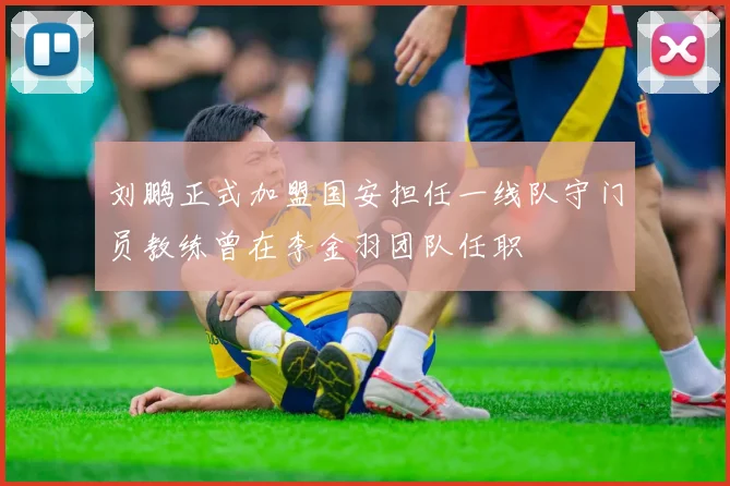 刘鹏正式加盟国安担任一线队守门员教练曾在李金羽团队任职