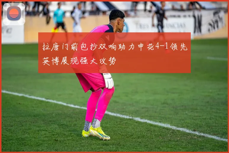 拉唐门前包抄双响助力申花4-1领先英博展现强大攻势