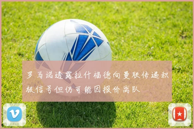 罗马诺透露拉什福德向曼联传递积极信号但仍可能因报价离队