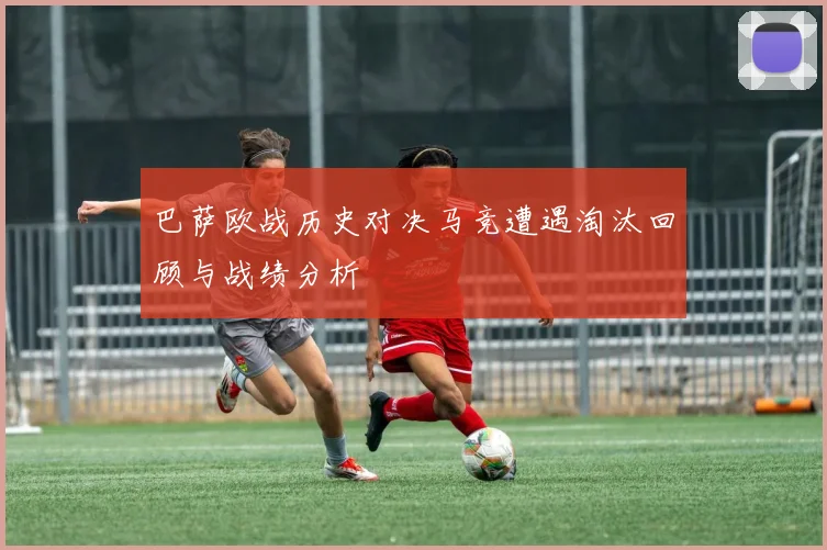 巴萨欧战历史对决马竞遭遇淘汰回顾与战绩分析