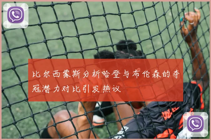 比尔西蒙斯分析哈登与布伦森的夺冠潜力对比引发热议
