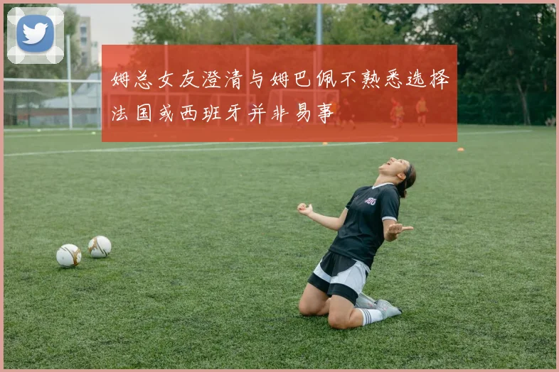 姆总女友澄清与姆巴佩不熟悉选择法国或西班牙并非易事
