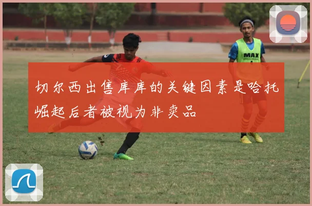 切尔西出售库库的关键因素是哈托崛起后者被视为非卖品