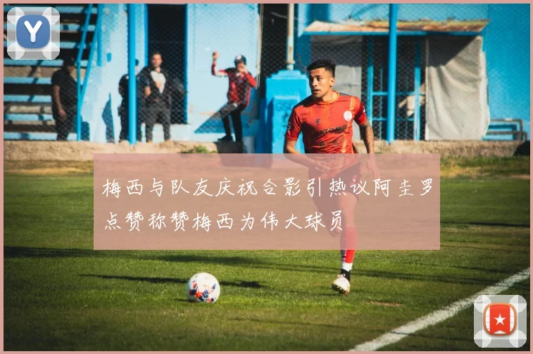 梅西与队友庆祝合影引热议阿圭罗点赞称赞梅西为伟大球员