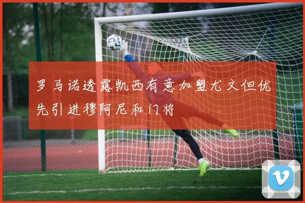 罗马诺透露凯西有意加盟尤文但优先引进穆阿尼和门将