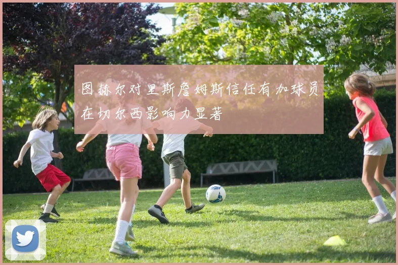图赫尔对里斯詹姆斯信任有加球员在切尔西影响力显著