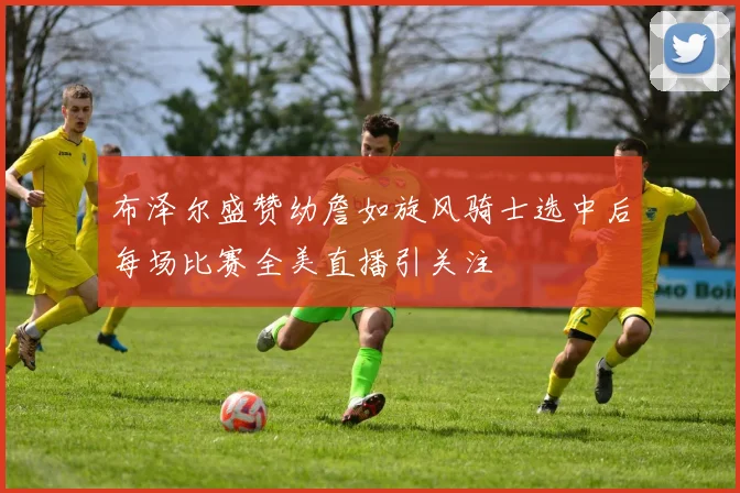 布泽尔盛赞幼詹如旋风骑士选中后每场比赛全美直播引关注