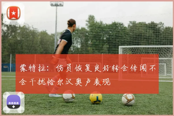 蒙特拉：伤员恢复良好转会传闻不会干扰恰尔汉奥卢表现