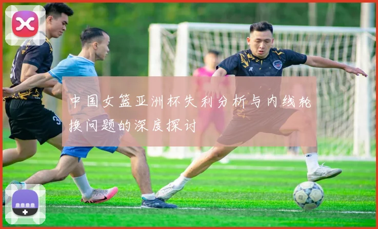 中国女篮亚洲杯失利分析与内线轮换问题的深度探讨
