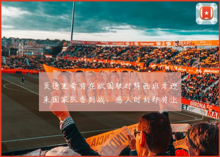莫德里奇将在欧国联对阵西班牙迎来国家队告别战，感人时刻即将上演