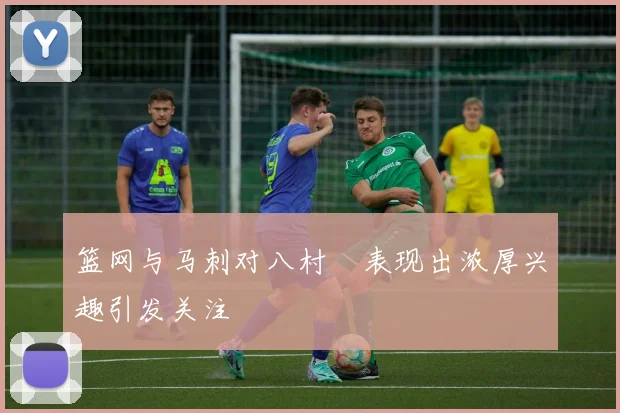 篮网与马刺对八村塁表现出浓厚兴趣引发关注