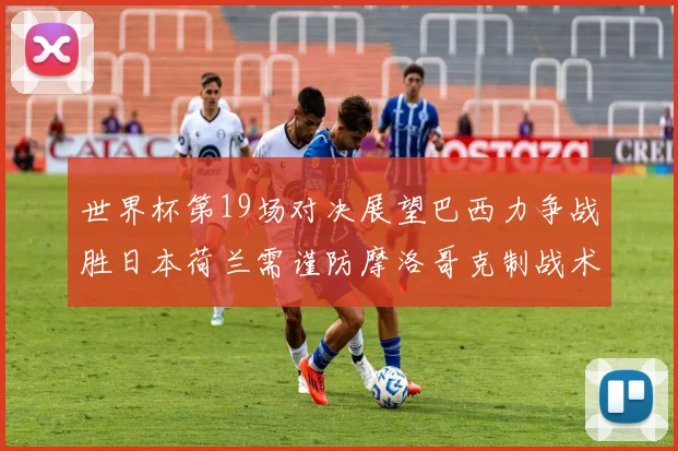 世界杯第19场对决展望巴西力争战胜日本荷兰需谨防摩洛哥克制战术
