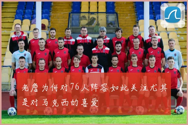 老詹为何对76人阵容如此关注尤其是对马克西的喜爱