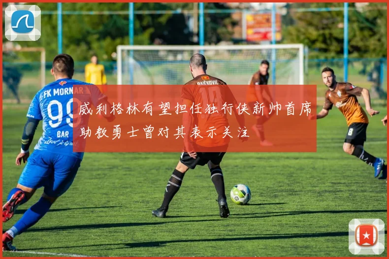 威利格林有望担任独行侠新帅首席助教勇士曾对其表示关注