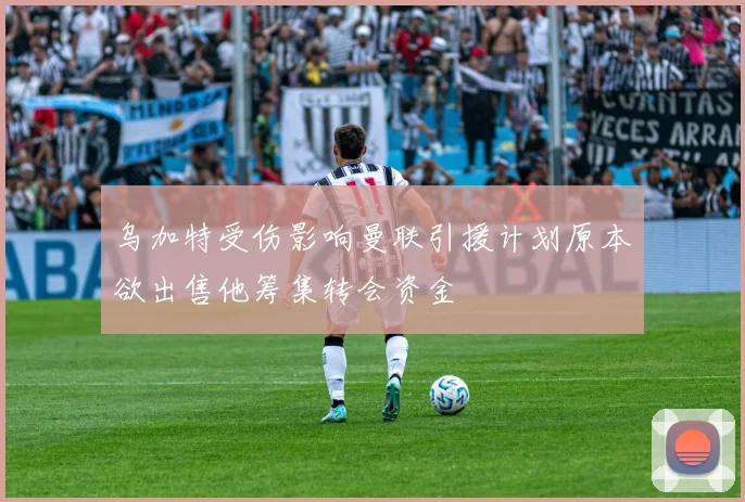 乌加特受伤影响曼联引援计划原本欲出售他筹集转会资金