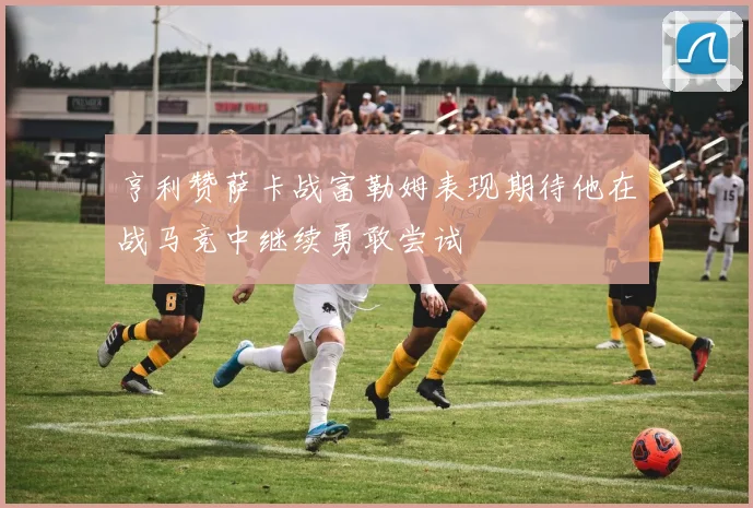 亨利赞萨卡战富勒姆表现期待他在战马竞中继续勇敢尝试