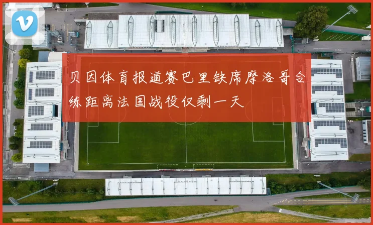 贝因体育报道赛巴里缺席摩洛哥合练距离法国战役仅剩一天